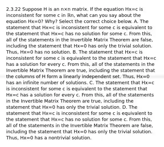 2.3.22 Suppose H is an n×n matrix. If the equation Hx=c is inconsistent for some c in ℝn​, what can you say about the equation Hx=0​? ​Why? Select the correct choice below. A. The statement that Hx=c is inconsistent for some c is equivalent to the statement that Hx=c has no solution for some c. From​ this, all of the statements in the Invertible Matrix Theorem are​ false, including the statement that Hx=0 has only the trivial solution.​ Thus, Hx=0 has no solution. B. The statement that Hx=c is inconsistent for some c is equivalent to the statement that Hx=c has a solution for every c. From​ this, all of the statements in the Invertible Matrix Theorem are​ true, including the statement that the columns of H form a linearly independent set.​ Thus, Hx=0 has an infinite number of solutions. C. The statement that Hx=c is inconsistent for some c is equivalent to the statement that Hx=c has a solution for every c. From​ this, all of the statements in the Invertible Matrix Theorem are​ true, including the statement that Hx=0 has only the trivial solution. D. The statement that Hx=c is inconsistent for some c is equivalent to the statement that Hx=c has no solution for some c. From​ this, all of the statements in the Invertible Matrix Theorem are​ false, including the statement that Hx=0 has only the trivial solution.​ Thus, Hx=0 has a nontrivial solution.