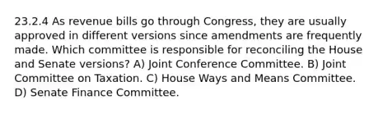 23.2.4 As revenue bills go through Congress, they are usually approved in different versions since amendments are frequently made. Which committee is responsible for reconciling the House and Senate versions? A) Joint Conference Committee. B) Joint Committee on Taxation. C) House Ways and Means Committee. D) Senate Finance Committee.