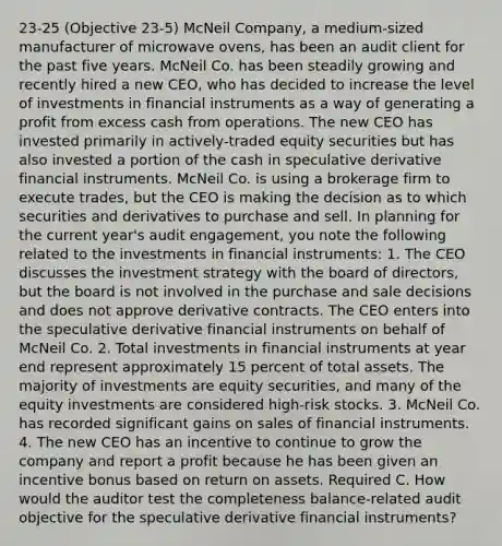 23-25 (Objective 23-5) McNeil Company, a medium-sized manufacturer of microwave ovens, has been an audit client for the past five years. McNeil Co. has been steadily growing and recently hired a new CEO, who has decided to increase the level of investments in financial instruments as a way of generating a profit from excess cash from operations. The new CEO has invested primarily in actively-traded equity securities but has also invested a portion of the cash in speculative derivative financial instruments. McNeil Co. is using a brokerage firm to execute trades, but the CEO is making the decision as to which securities and derivatives to purchase and sell. In planning for the current year's audit engagement, you note the following related to the investments in financial instruments: 1. The CEO discusses the investment strategy with the board of directors, but the board is not involved in the purchase and sale decisions and does not approve derivative contracts. The CEO enters into the speculative derivative financial instruments on behalf of McNeil Co. 2. Total investments in financial instruments at year end represent approximately 15 percent of total assets. The majority of investments are equity securities, and many of the equity investments are considered high-risk stocks. 3. McNeil Co. has recorded significant gains on sales of financial instruments. 4. The new CEO has an incentive to continue to grow the company and report a profit because he has been given an incentive bonus based on return on assets. Required C. How would the auditor test the completeness balance-related audit objective for the speculative derivative financial instruments?