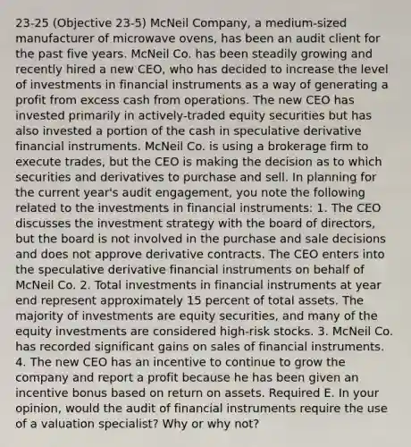 23-25 (Objective 23-5) McNeil Company, a medium-sized manufacturer of microwave ovens, has been an audit client for the past five years. McNeil Co. has been steadily growing and recently hired a new CEO, who has decided to increase the level of investments in financial instruments as a way of generating a profit from excess cash from operations. The new CEO has invested primarily in actively-traded equity securities but has also invested a portion of the cash in speculative derivative financial instruments. McNeil Co. is using a brokerage firm to execute trades, but the CEO is making the decision as to which securities and derivatives to purchase and sell. In planning for the current year's audit engagement, you note the following related to the investments in financial instruments: 1. The CEO discusses the investment strategy with the board of directors, but the board is not involved in the purchase and sale decisions and does not approve derivative contracts. The CEO enters into the speculative derivative financial instruments on behalf of McNeil Co. 2. Total investments in financial instruments at year end represent approximately 15 percent of total assets. The majority of investments are equity securities, and many of the equity investments are considered high-risk stocks. 3. McNeil Co. has recorded significant gains on sales of financial instruments. 4. The new CEO has an incentive to continue to grow the company and report a profit because he has been given an incentive bonus based on return on assets. Required E. In your opinion, would the audit of financial instruments require the use of a valuation specialist? Why or why not?