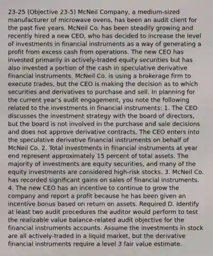 23-25 (Objective 23-5) McNeil Company, a medium-sized manufacturer of microwave ovens, has been an audit client for the past five years. McNeil Co. has been steadily growing and recently hired a new CEO, who has decided to increase the level of investments in financial instruments as a way of generating a profit from excess cash from operations. The new CEO has invested primarily in actively-traded equity securities but has also invested a portion of the cash in speculative derivative financial instruments. McNeil Co. is using a brokerage firm to execute trades, but the CEO is making the decision as to which securities and derivatives to purchase and sell. In planning for the current year's audit engagement, you note the following related to the investments in financial instruments: 1. The CEO discusses the investment strategy with the board of directors, but the board is not involved in the purchase and sale decisions and does not approve derivative contracts. The CEO enters into the speculative derivative financial instruments on behalf of McNeil Co. 2. Total investments in financial instruments at year end represent approximately 15 percent of total assets. The majority of investments are equity securities, and many of the equity investments are considered high-risk stocks. 3. McNeil Co. has recorded significant gains on sales of financial instruments. 4. The new CEO has an incentive to continue to grow the company and report a profit because he has been given an incentive bonus based on return on assets. Required D. Identify at least two audit procedures the auditor would perform to test the realizable value balance-related audit objective for the financial instruments accounts. Assume the investments in stock are all actively-traded in a liquid market, but the derivative financial instruments require a level 3 fair value estimate.