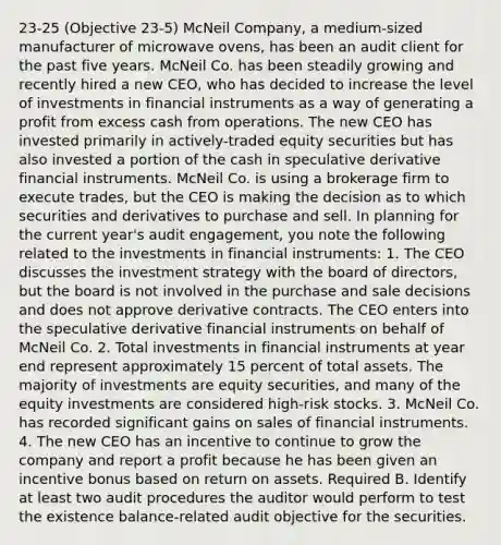 23-25 (Objective 23-5) McNeil Company, a medium-sized manufacturer of microwave ovens, has been an audit client for the past five years. McNeil Co. has been steadily growing and recently hired a new CEO, who has decided to increase the level of investments in financial instruments as a way of generating a profit from excess cash from operations. The new CEO has invested primarily in actively-traded equity securities but has also invested a portion of the cash in speculative derivative financial instruments. McNeil Co. is using a brokerage firm to execute trades, but the CEO is making the decision as to which securities and derivatives to purchase and sell. In planning for the current year's audit engagement, you note the following related to the investments in financial instruments: 1. The CEO discusses the investment strategy with the board of directors, but the board is not involved in the purchase and sale decisions and does not approve derivative contracts. The CEO enters into the speculative derivative financial instruments on behalf of McNeil Co. 2. Total investments in financial instruments at year end represent approximately 15 percent of total assets. The majority of investments are equity securities, and many of the equity investments are considered high-risk stocks. 3. McNeil Co. has recorded significant gains on sales of financial instruments. 4. The new CEO has an incentive to continue to grow the company and report a profit because he has been given an incentive bonus based on return on assets. Required B. Identify at least two audit procedures the auditor would perform to test the existence balance-related audit objective for the securities.