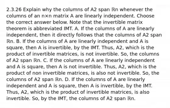 2.3.26 Explain why the columns of A2 span ℝn whenever the columns of an n×n matrix A are linearly independent. Choose the correct answer below. Note that the invertible matrix theorem is abbreviated IMT. A. If the columns of A are linearly​ independent, then it directly follows that the columns of A2 span ℝn. B. If the columns of A are linearly independent and A is​ square, then A is​ invertible, by the IMT.​ Thus, A2​, which is the product of invertible​ matrices, is not invertible.​ So, the columns of A2 span ℝn. C. If the columns of A are linearly independent and A is​ square, then A is not invertible.​ Thus, A2​, which is the product of non invertible​ matrices, is also not invertible.​ So, the columns of A2 span ℝn. D. If the columns of A are linearly independent and A is​ square, then A is​ invertible, by the IMT.​ Thus, A2​, which is the product of invertible​ matrices, is also invertible.​ So, by the​ IMT, the columns of A2 span ℝn.