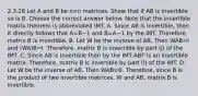 2.3.28 Let A and B be n×n matrices. Show that if AB is invertible so is B. Choose the correct answer below. Note that the invertible matrix theorem is abbreviated IMT. A. Since AB is​ invertible, then it directly follows that A=B−1 and B=A−1 by the IMT.​ Therefore, matrix B is invertible. B. Let W be the inverse of AB. Then WAB=I and ​(WA)B=I. ​Therefore, matrix B is invertible by part​ (j) of the IMT. C. Since AB is invertible then by the IMT ABT is an invertible matrix.​ Therefore, matrix B is invertible by part​ (l) of the IMT. D. Let W be the inverse of AB. Then WAB=B. ​Therefore, since B is the product of two invertible​ matrices, W and​ AB, matrix B is invertible.