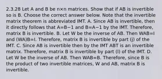 2.3.28 Let A and B be n×n matrices. Show that if AB is invertible so is B. Choose the correct answer below. Note that the invertible matrix theorem is abbreviated IMT. A. Since AB is​ invertible, then it directly follows that A=B−1 and B=A−1 by the IMT.​ Therefore, matrix B is invertible. B. Let W be the inverse of AB. Then WAB=I and ​(WA)B=I. ​Therefore, matrix B is invertible by part​ (j) of the IMT. C. Since AB is invertible then by the IMT ABT is an invertible matrix.​ Therefore, matrix B is invertible by part​ (l) of the IMT. D. Let W be the inverse of AB. Then WAB=B. ​Therefore, since B is the product of two invertible​ matrices, W and​ AB, matrix B is invertible.