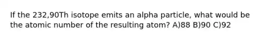 If the 232,90Th isotope emits an alpha particle, what would be the atomic number of the resulting atom? A)88 B)90 C)92