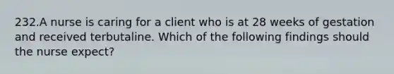 232.A nurse is caring for a client who is at 28 weeks of gestation and received terbutaline. Which of the following findings should the nurse expect?