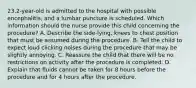 23.2-year-old is admitted to the hospital with possible encephalitis, and a lumbar puncture is scheduled. Which information should the nurse provide this child concerning the procedure? A. Describe the side-lying, knees to chest position that must be assumed during the procedure. B. Tell the child to expect loud clicking noises during the procedure that may be slightly annoying. C. Reassure the child that there will be no restrictions on activity after the procedure is completed. D. Explain that fluids cannot be taken for 8 hours before the procedure and for 4 hours after the procedure.