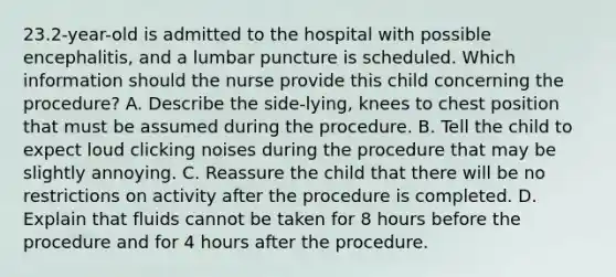 23.2-year-old is admitted to the hospital with possible encephalitis, and a lumbar puncture is scheduled. Which information should the nurse provide this child concerning the procedure? A. Describe the side-lying, knees to chest position that must be assumed during the procedure. B. Tell the child to expect loud clicking noises during the procedure that may be slightly annoying. C. Reassure the child that there will be no restrictions on activity after the procedure is completed. D. Explain that fluids cannot be taken for 8 hours before the procedure and for 4 hours after the procedure.