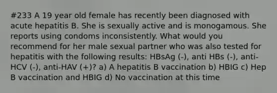 #233 A 19 year old female has recently been diagnosed with acute hepatitis B. She is sexually active and is monogamous. She reports using condoms inconsistently. What would you recommend for her male sexual partner who was also tested for hepatitis with the following results: HBsAg (-), anti HBs (-), anti-HCV (-), anti-HAV (+)? a) A hepatitis B vaccination b) HBIG c) Hep B vaccination and HBIG d) No vaccination at this time