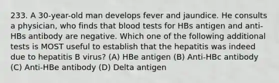 233. A 30-year-old man develops fever and jaundice. He consults a physician, who finds that blood tests for HBs antigen and anti-HBs antibody are negative. Which one of the following additional tests is MOST useful to establish that the hepatitis was indeed due to hepatitis B virus? (A) HBe antigen (B) Anti-HBc antibody (C) Anti-HBe antibody (D) Delta antigen