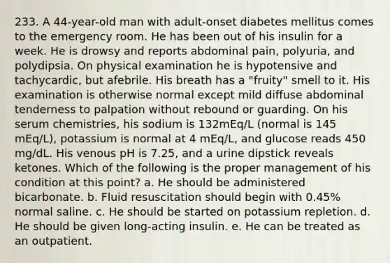 233. A 44-year-old man with adult-onset diabetes mellitus comes to the emergency room. He has been out of his insulin for a week. He is drowsy and reports abdominal pain, polyuria, and polydipsia. On physical examination he is hypotensive and tachycardic, but afebrile. His breath has a "fruity" smell to it. His examination is otherwise normal except mild diffuse abdominal tenderness to palpation without rebound or guarding. On his serum chemistries, his sodium is 132mEq/L (normal is 145 mEq/L), potassium is normal at 4 mEq/L, and glucose reads 450 mg/dL. His venous pH is 7.25, and a urine dipstick reveals ketones. Which of the following is the proper management of his condition at this point? a. He should be administered bicarbonate. b. Fluid resuscitation should begin with 0.45% normal saline. c. He should be started on potassium repletion. d. He should be given long-acting insulin. e. He can be treated as an outpatient.