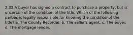 2.33 A buyer has signed a contract to purchase a property, but is uncertain of the condition of the title. Which of the following parties is legally responsible for knowing the condition of the title? a. The County Recorder. b. The seller's agent. c. The buyer. d. The mortgage lender.