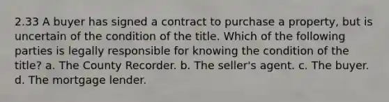 2.33 A buyer has signed a contract to purchase a property, but is uncertain of the condition of the title. Which of the following parties is legally responsible for knowing the condition of the title? a. The County Recorder. b. The seller's agent. c. The buyer. d. The mortgage lender.