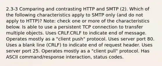 2.3-3 Comparing and contrasting HTTP and SMTP (2). Which of the following characteristics apply to SMTP only (and do not apply to HTTP)? Note: check one or more of the characteristics below. Is able to use a persistent TCP connection to transfer multiple objects. Uses CRLF.CRLF to indicate end of message. Operates mostly as a "client push" protocol. Uses server port 80. Uses a blank line (CRLF) to indicate end of request header. Uses server port 25. Operates mostly as a "client pull" protocol. Has ASCII command/response interaction, status codes.