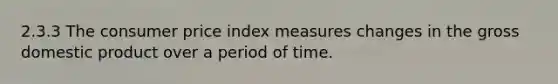 2.3.3 The consumer price index measures changes in the gross domestic product over a period of time.