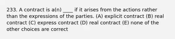 233. A contract is a(n) ____ if it arises from the actions rather than the expressions of the parties. (A) explicit contract (B) real contract (C) express contract (D) real contract (E) none of the other choices are correct