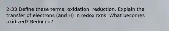 2-33 Define these terms: oxidation, reduction. Explain the transfer of electrons (and H) in redox rxns. What becomes oxidized? Reduced?