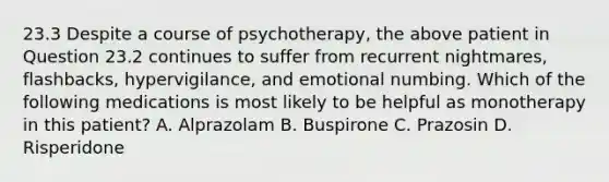 23.3 Despite a course of psychotherapy, the above patient in Question 23.2 continues to suffer from recurrent nightmares, flashbacks, hypervigilance, and emotional numbing. Which of the following medications is most likely to be helpful as monotherapy in this patient? A. Alprazolam B. Buspirone C. Prazosin D. Risperidone