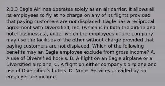 2.3.3 Eagle Airlines operates solely as an air carrier. It allows all its employees to fly at no charge on any of its flights provided that paying customers are not displaced. Eagle has a reciprocal agreement with Diversified, Inc. (which is in both the airline and hotel businesses), under which the employees of one company may use the facilities of the other without charge provided that paying customers are not displaced. Which of the following benefits may an Eagle employee exclude from gross income? A. A use of Diversified hotels. B. A flight on an Eagle airplane or a Diversified airplane. C. A flight on either company's airplane and use of Diversified's hotels. D. None. Services provided by an employer are income.