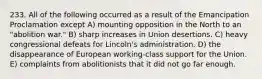 233. All of the following occurred as a result of the Emancipation Proclamation except A) mounting opposition in the North to an "abolition war." B) sharp increases in Union desertions. C) heavy congressional defeats for Lincoln's administration. D) the disappearance of European working-class support for the Union. E) complaints from abolitionists that it did not go far enough.