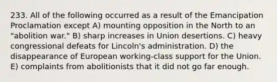 233. All of the following occurred as a result of the Emancipation Proclamation except A) mounting opposition in the North to an "abolition war." B) sharp increases in Union desertions. C) heavy congressional defeats for Lincoln's administration. D) the disappearance of European working-class support for the Union. E) complaints from abolitionists that it did not go far enough.