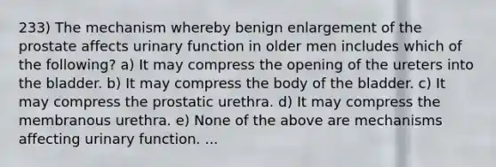 233) The mechanism whereby benign enlargement of the prostate affects urinary function in older men includes which of the following? a) It may compress the opening of the ureters into the bladder. b) It may compress the body of the bladder. c) It may compress the prostatic urethra. d) It may compress the membranous urethra. e) None of the above are mechanisms affecting urinary function. ...