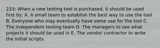 233: When a new testing tool is purchased, it should be used first by: A. A small team to establish the best way to use the tool B. Everyone who may eventually have some use for the tool C. The independent testing team D. The managers to see what projects it should be used in E. The vendor contractor to write the initial scripts