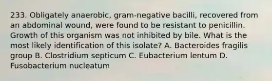 233. Obligately anaerobic, gram-negative bacilli, recovered from an abdominal wound, were found to be resistant to penicillin. Growth of this organism was not inhibited by bile. What is the most likely identification of this isolate? A. Bacteroides fragilis group B. Clostridium septicum C. Eubacterium lentum D. Fusobacterium nucleatum