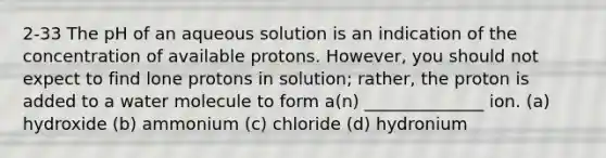 2-33 The pH of an aqueous solution is an indication of the concentration of available protons. However, you should not expect to find lone protons in solution; rather, the proton is added to a water molecule to form a(n) ______________ ion. (a) hydroxide (b) ammonium (c) chloride (d) hydronium