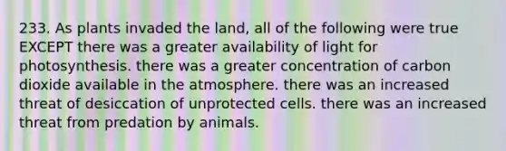 233. As plants invaded the land, all of the following were true EXCEPT there was a greater availability of light for photosynthesis. there was a greater concentration of carbon dioxide available in the atmosphere. there was an increased threat of desiccation of unprotected cells. there was an increased threat from predation by animals.