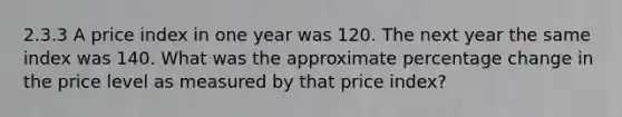 2.3.3 A price index in one year was 120. The next year the same index was 140. What was the approximate percentage change in the price level as measured by that price index?