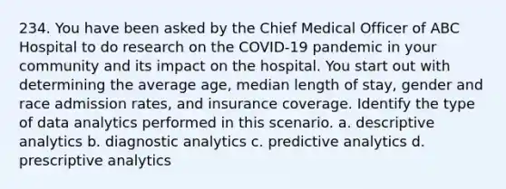 234. You have been asked by the Chief Medical Officer of ABC Hospital to do research on the COVID-19 pandemic in your community and its impact on the hospital. You start out with determining the average age, median length of stay, gender and race admission rates, and insurance coverage. Identify the type of data analytics performed in this scenario. a. descriptive analytics b. diagnostic analytics c. predictive analytics d. prescriptive analytics