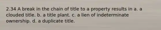 2.34 A break in the chain of title to a property results in a. a clouded title. b. a title plant. c. a lien of indeterminate ownership. d. a duplicate title.