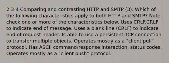 2.3-4 Comparing and contrasting HTTP and SMTP (3). Which of the following characteristics apply to both HTTP and SMTP? Note: check one or more of the characteristics below. Uses CRLF.CRLF to indicate end of message. Uses a blank line (CRLF) to indicate end of request header. Is able to use a persistent TCP connection to transfer multiple objects. Operates mostly as a "client pull" protocol. Has ASCII command/response interaction, status codes. Operates mostly as a "client push" protocol.