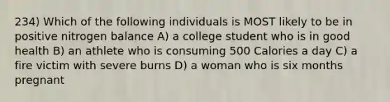 234) Which of the following individuals is MOST likely to be in positive nitrogen balance A) a college student who is in good health B) an athlete who is consuming 500 Calories a day C) a fire victim with severe burns D) a woman who is six months pregnant