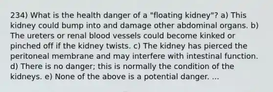 234) What is the health danger of a "floating kidney"? a) This kidney could bump into and damage other abdominal organs. b) The ureters or renal blood vessels could become kinked or pinched off if the kidney twists. c) The kidney has pierced the peritoneal membrane and may interfere with intestinal function. d) There is no danger; this is normally the condition of the kidneys. e) None of the above is a potential danger. ...