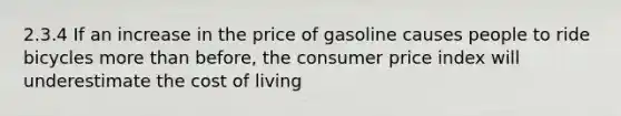 2.3.4 If an increase in the price of gasoline causes people to ride bicycles more than before, the consumer price index will underestimate the cost of living