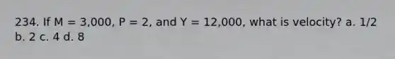 234. If M = 3,000, P = 2, and Y = 12,000, what is velocity? a. 1/2 b. 2 c. 4 d. 8