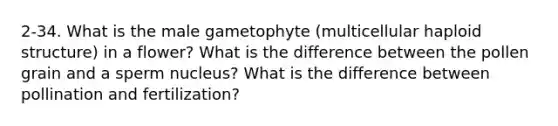 2-34. What is the male gametophyte (multicellular haploid structure) in a flower? What is the difference between the pollen grain and a sperm nucleus? What is the difference between pollination and fertilization?