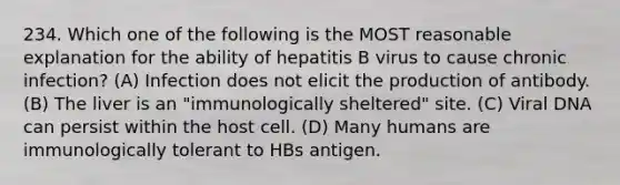 234. Which one of the following is the MOST reasonable explanation for the ability of hepatitis B virus to cause chronic infection? (A) Infection does not elicit the production of antibody. (B) The liver is an "immunologically sheltered" site. (C) Viral DNA can persist within the host cell. (D) Many humans are immunologically tolerant to HBs antigen.