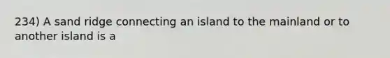 234) A sand ridge connecting an island to the mainland or to another island is a