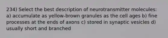 234) Select the best description of neurotransmitter molecules: a) accumulate as yellow-brown granules as the cell ages b) fine processes at the ends of axons c) stored in synaptic vesicles d) usually short and branched