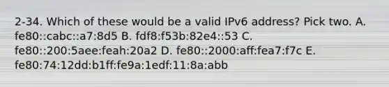 2-34. Which of these would be a valid IPv6 address? Pick two. A. fe80::cabc::a7:8d5 B. fdf8:f53b:82e4::53 C. fe80::200:5aee:feah:20a2 D. fe80::2000:aff:fea7:f7c E. fe80:74:12dd:b1ff:fe9a:1edf:11:8a:abb