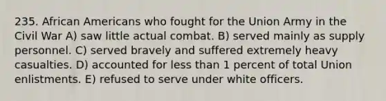 235. African Americans who fought for the Union Army in the Civil War A) saw little actual combat. B) served mainly as supply personnel. C) served bravely and suffered extremely heavy casualties. D) accounted for less than 1 percent of total Union enlistments. E) refused to serve under white officers.