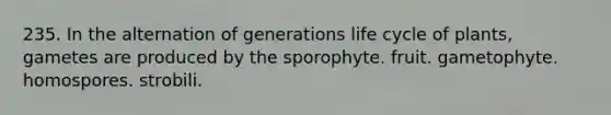 235. In the alternation of generations life cycle of plants, gametes are produced by the sporophyte. fruit. gametophyte. homospores. strobili.