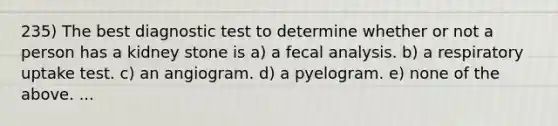 235) The best diagnostic test to determine whether or not a person has a kidney stone is a) a fecal analysis. b) a respiratory uptake test. c) an angiogram. d) a pyelogram. e) none of the above. ...