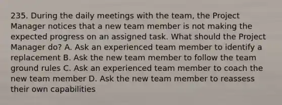 235. During the daily meetings with the team, the Project Manager notices that a new team member is not making the expected progress on an assigned task. What should the Project Manager do? A. Ask an experienced team member to identify a replacement B. Ask the new team member to follow the team ground rules C. Ask an experienced team member to coach the new team member D. Ask the new team member to reassess their own capabilities