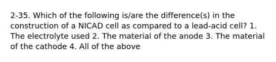 2-35. Which of the following is/are the difference(s) in the construction of a NICAD cell as compared to a lead-acid cell? 1. The electrolyte used 2. The material of the anode 3. The material of the cathode 4. All of the above