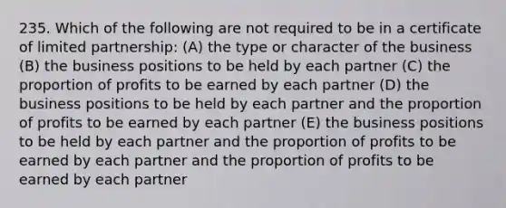 235. Which of the following are not required to be in a certificate of limited partnership: (A) the type or character of the business (B) the business positions to be held by each partner (C) the proportion of profits to be earned by each partner (D) the business positions to be held by each partner and the proportion of profits to be earned by each partner (E) the business positions to be held by each partner and the proportion of profits to be earned by each partner and the proportion of profits to be earned by each partner